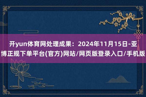 开yun体育网处理成果：2024年11月15日-亚博正规下单平台(官方)网站/网页版登录入口/手机版