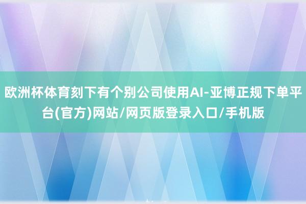 欧洲杯体育刻下有个别公司使用AI-亚博正规下单平台(官方)网站/网页版登录入口/手机版