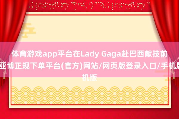体育游戏app平台在Lady Gaga赴巴西献技前-亚博正规下单平台(官方)网站/网页版登录入口/手机版