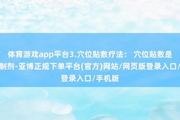 体育游戏app平台3.穴位贴敷疗法： 穴位贴敷是纯中药制剂-亚博正规下单平台(官方)网站/网页版登录入口/手机版