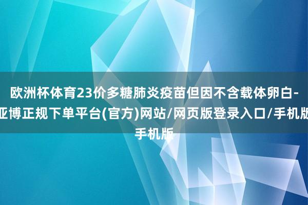 欧洲杯体育23价多糖肺炎疫苗但因不含载体卵白-亚博正规下单平台(官方)网站/网页版登录入口/手机版