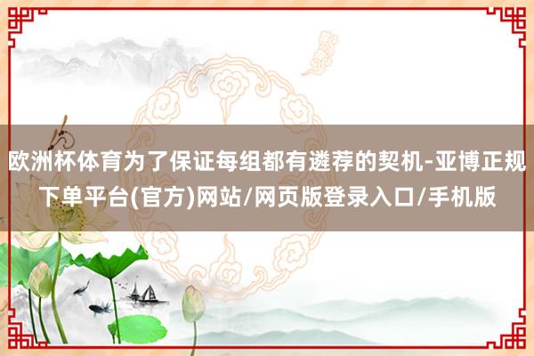 欧洲杯体育为了保证每组都有遴荐的契机-亚博正规下单平台(官方)网站/网页版登录入口/手机版