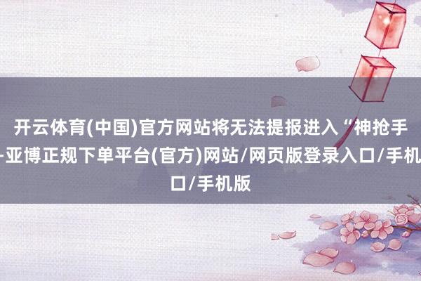 开云体育(中国)官方网站将无法提报进入“神抢手”-亚博正规下单平台(官方)网站/网页版登录入口/手机版