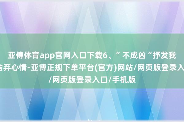 亚傅体育app官网入口下载6、”不成凶“抒发我方会但愿舍弃心情-亚博正规下单平台(官方)网站/网页版登录入口/手机版