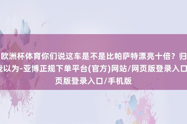 欧洲杯体育你们说这车是不是比帕萨特漂亮十倍？归正龙哥我以为-亚博正规下单平台(官方)网站/网页版登录入口/手机版