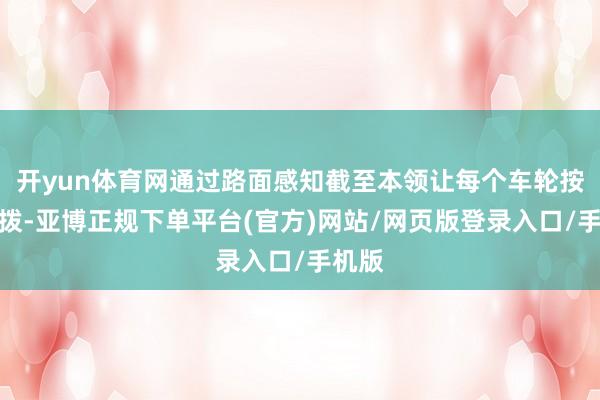 开yun体育网通过路面感知截至本领让每个车轮按需分拨-亚博正规下单平台(官方)网站/网页版登录入口/手机版
