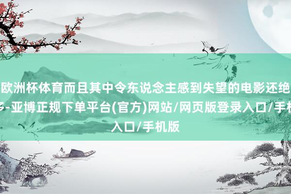 欧洲杯体育而且其中令东说念主感到失望的电影还绝顶多-亚博正规下单平台(官方)网站/网页版登录入口/手机版