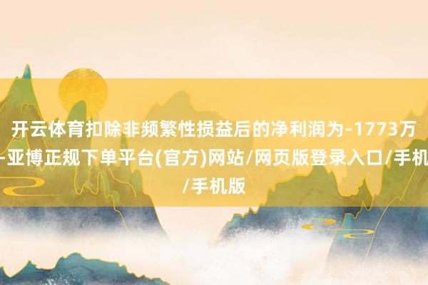 开云体育扣除非频繁性损益后的净利润为-1773万元-亚博正规下单平台(官方)网站/网页版登录入口/手机版