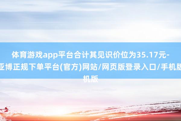 体育游戏app平台合计其见识价位为35.17元-亚博正规下单平台(官方)网站/网页版登录入口/手机版