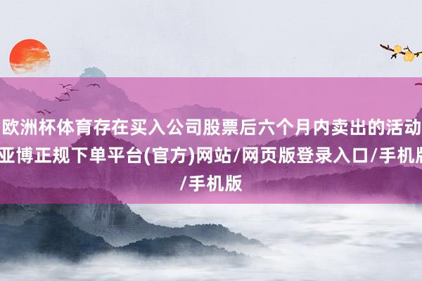 欧洲杯体育存在买入公司股票后六个月内卖出的活动-亚博正规下单平台(官方)网站/网页版登录入口/手机版