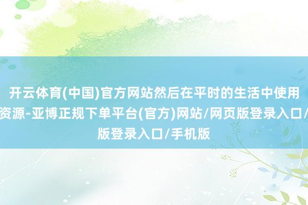 开云体育(中国)官方网站然后在平时的生活中使用这些水资源-亚博正规下单平台(官方)网站/网页版登录入口/手机版