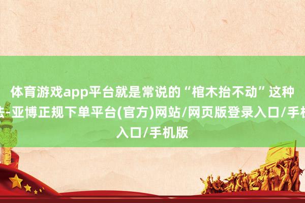 体育游戏app平台就是常说的“棺木抬不动”这种说法-亚博正规下单平台(官方)网站/网页版登录入口/手机版