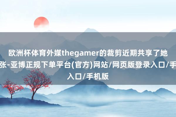欧洲杯体育外媒thegamer的裁剪近期共享了她的主张-亚博正规下单平台(官方)网站/网页版登录入口/手机版