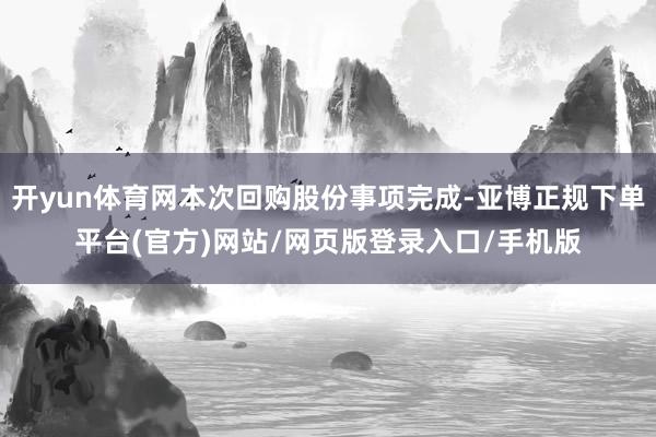 开yun体育网本次回购股份事项完成-亚博正规下单平台(官方)网站/网页版登录入口/手机版