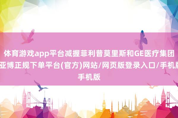 体育游戏app平台减握菲利普莫里斯和GE医疗集团-亚博正规下单平台(官方)网站/网页版登录入口/手机版