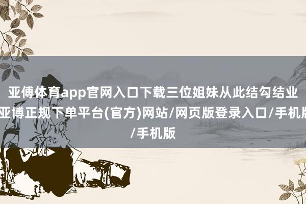 亚傅体育app官网入口下载三位姐妹从此结勾结业-亚博正规下单平台(官方)网站/网页版登录入口/手机版