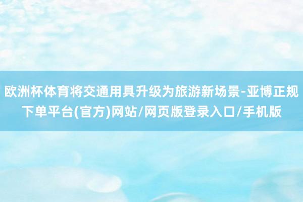 欧洲杯体育将交通用具升级为旅游新场景-亚博正规下单平台(官方)网站/网页版登录入口/手机版