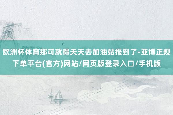 欧洲杯体育那可就得天天去加油站报到了-亚博正规下单平台(官方)网站/网页版登录入口/手机版