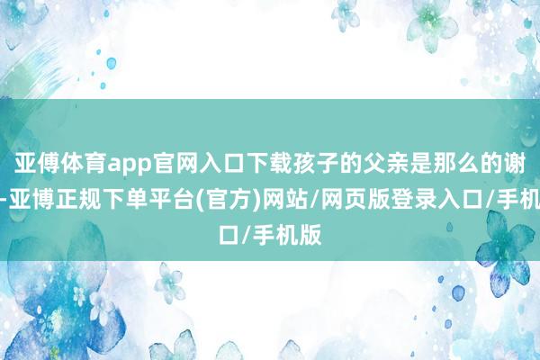 亚傅体育app官网入口下载孩子的父亲是那么的谢意-亚博正规下单平台(官方)网站/网页版登录入口/手机版