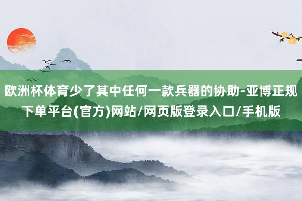 欧洲杯体育少了其中任何一款兵器的协助-亚博正规下单平台(官方)网站/网页版登录入口/手机版