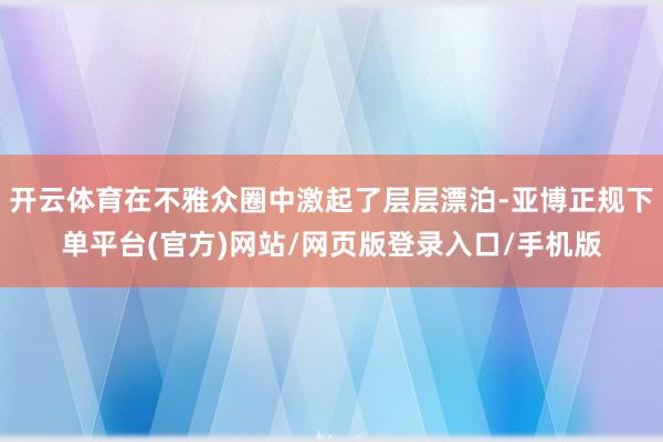 开云体育在不雅众圈中激起了层层漂泊-亚博正规下单平台(官方)网站/网页版登录入口/手机版