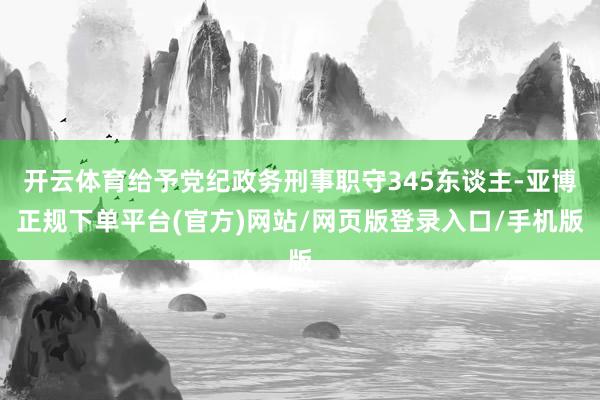 开云体育给予党纪政务刑事职守345东谈主-亚博正规下单平台(官方)网站/网页版登录入口/手机版
