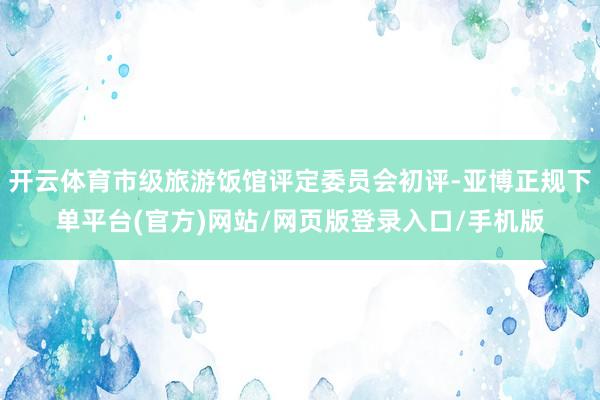 开云体育市级旅游饭馆评定委员会初评-亚博正规下单平台(官方)网站/网页版登录入口/手机版