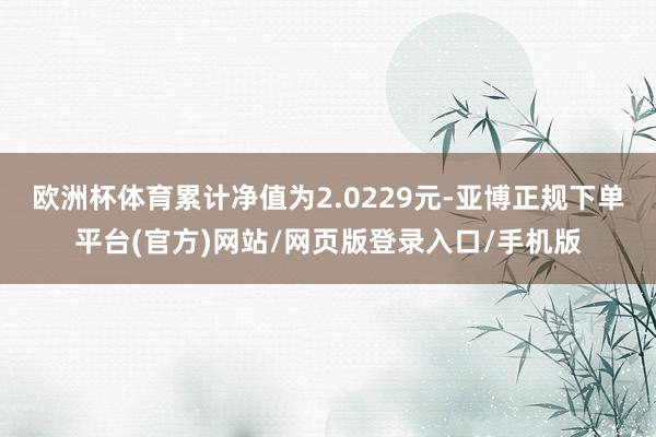 欧洲杯体育累计净值为2.0229元-亚博正规下单平台(官方)网站/网页版登录入口/手机版
