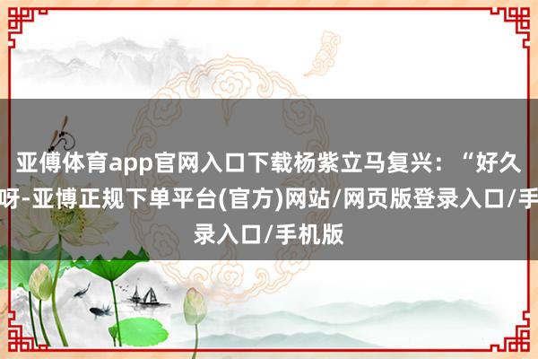 亚傅体育app官网入口下载杨紫立马复兴：“好久不见呀-亚博正规下单平台(官方)网站/网页版登录入口/手机版