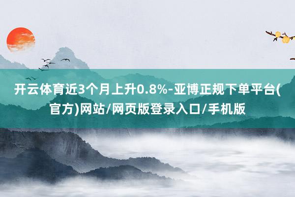 开云体育近3个月上升0.8%-亚博正规下单平台(官方)网站/网页版登录入口/手机版