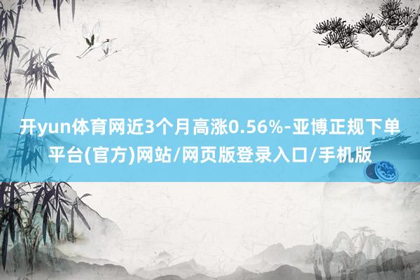 开yun体育网近3个月高涨0.56%-亚博正规下单平台(官方)网站/网页版登录入口/手机版