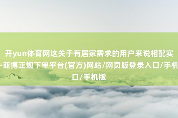 开yun体育网这关于有居家需求的用户来说相配实用-亚博正规下单平台(官方)网站/网页版登录入口/手机版