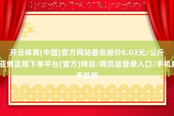 开云体育(中国)官方网站最低报价6.03元/公斤-亚博正规下单平台(官方)网站/网页版登录入口/手机版