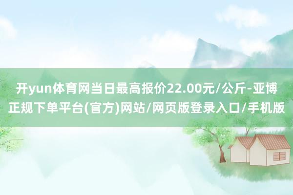 开yun体育网当日最高报价22.00元/公斤-亚博正规下单平台(官方)网站/网页版登录入口/手机版