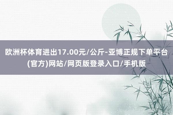 欧洲杯体育进出17.00元/公斤-亚博正规下单平台(官方)网站/网页版登录入口/手机版