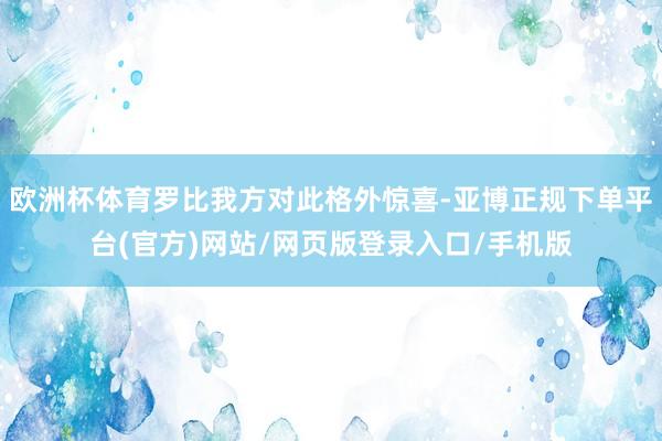 欧洲杯体育罗比我方对此格外惊喜-亚博正规下单平台(官方)网站/网页版登录入口/手机版