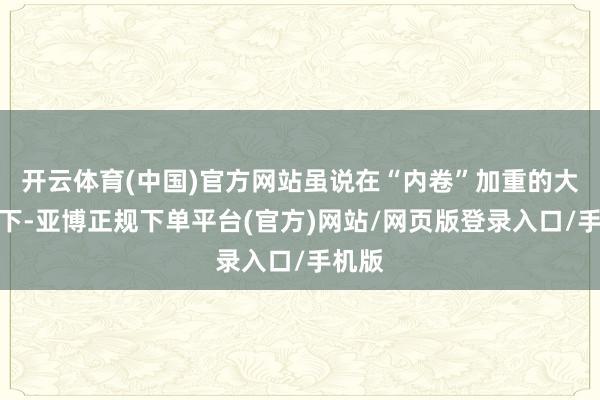开云体育(中国)官方网站虽说在“内卷”加重的大配景下-亚博正规下单平台(官方)网站/网页版登录入口/手机版