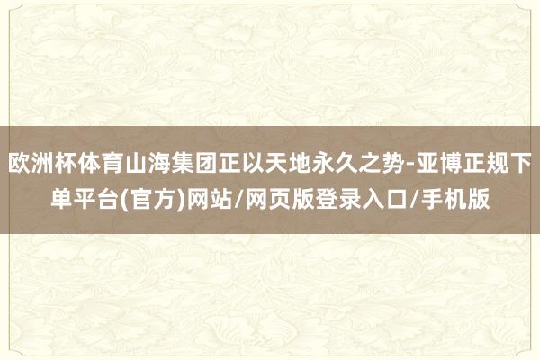 欧洲杯体育山海集团正以天地永久之势-亚博正规下单平台(官方)网站/网页版登录入口/手机版