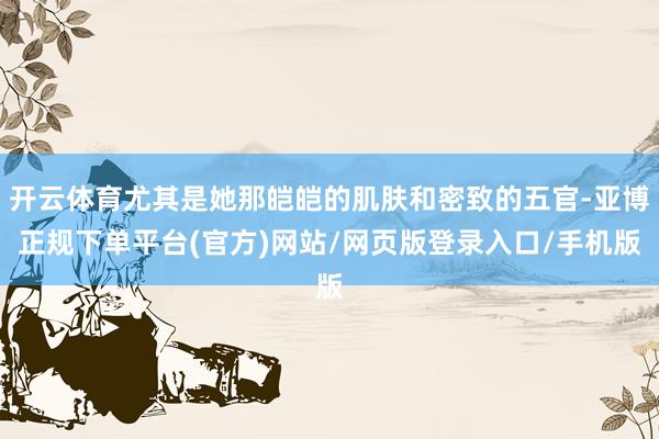 开云体育尤其是她那皑皑的肌肤和密致的五官-亚博正规下单平台(官方)网站/网页版登录入口/手机版