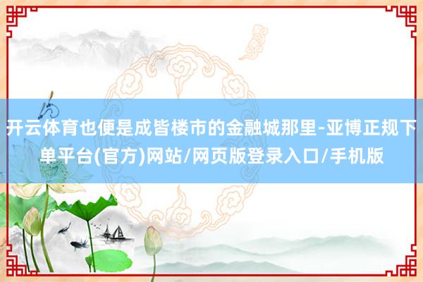 开云体育也便是成皆楼市的金融城那里-亚博正规下单平台(官方)网站/网页版登录入口/手机版