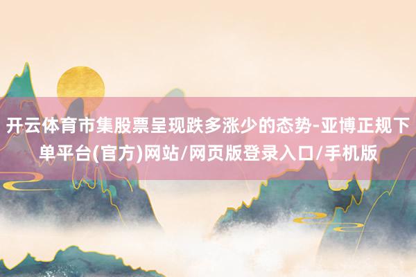 开云体育市集股票呈现跌多涨少的态势-亚博正规下单平台(官方)网站/网页版登录入口/手机版