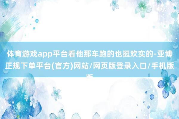 体育游戏app平台看他那车跑的也挺欢实的-亚博正规下单平台(官方)网站/网页版登录入口/手机版