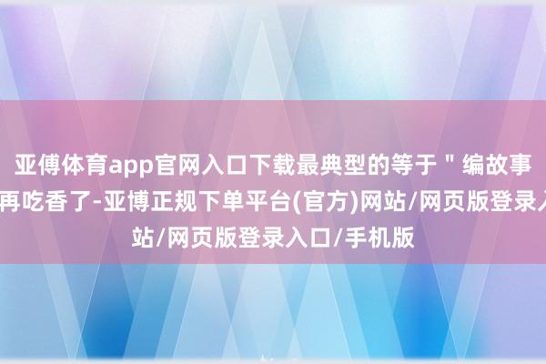 亚傅体育app官网入口下载最典型的等于＂编故事＂这件事不再吃香了-亚博正规下单平台(官方)网站/网页版登录入口/手机版