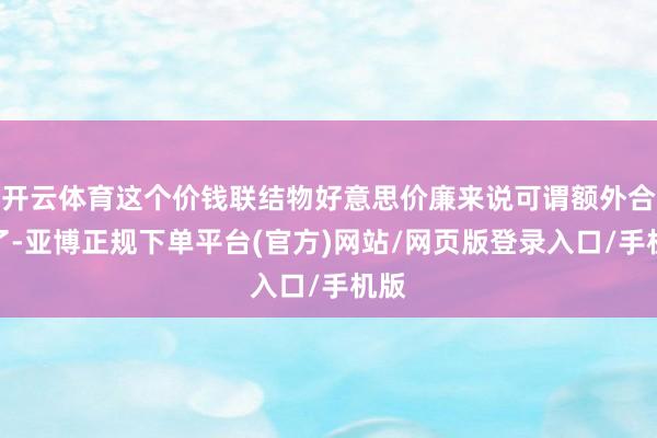 开云体育这个价钱联结物好意思价廉来说可谓额外合算了-亚博正规下单平台(官方)网站/网页版登录入口/手机版
