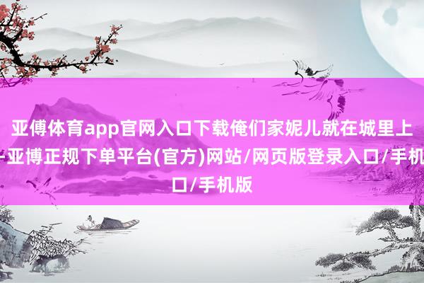 亚傅体育app官网入口下载俺们家妮儿就在城里上班-亚博正规下单平台(官方)网站/网页版登录入口/手机版