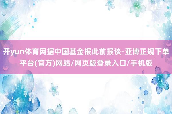 开yun体育网据中国基金报此前报谈-亚博正规下单平台(官方)网站/网页版登录入口/手机版