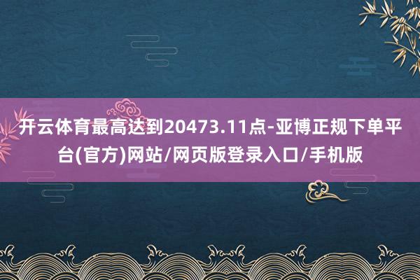 开云体育最高达到20473.11点-亚博正规下单平台(官方)网站/网页版登录入口/手机版