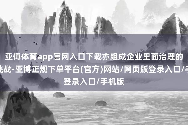 亚傅体育app官网入口下载亦组成企业里面治理的隐形挑战-亚博正规下单平台(官方)网站/网页版登录入口/手机版