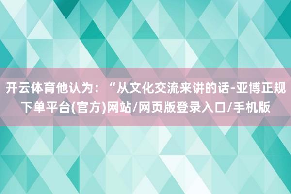 开云体育他认为：“从文化交流来讲的话-亚博正规下单平台(官方)网站/网页版登录入口/手机版