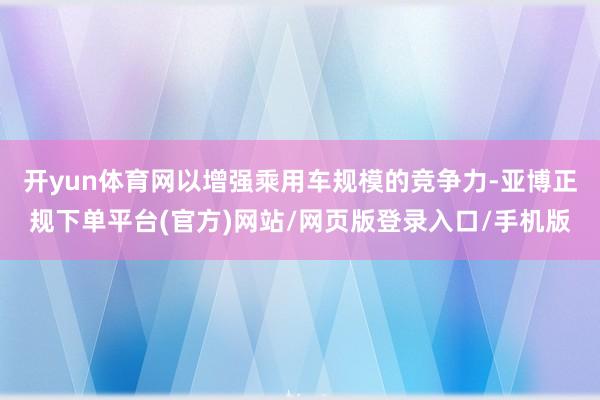 开yun体育网以增强乘用车规模的竞争力-亚博正规下单平台(官方)网站/网页版登录入口/手机版